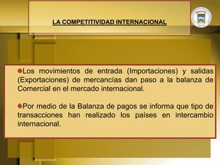 LA COMPETITIVIDAD INTERNACIONAL




  Los movimientos de entrada (Importaciones) y salidas
(Exportaciones) de mercancías dan paso a la balanza de
Comercial en el mercado internacional.

  Por medio de la Balanza de pagos se informa que tipo de
transacciones han realizado los países en intercambio
internacional.
 