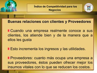 Índice de Competitividad para los
                          Negocios



Buenas relaciones con clientes y Proveedores

  Cuando una empresa realmente conoce a sus
clientes, los atiende bien y de la manera que a
ellos les gusta

 Esto incrementa los ingresos y las utilidades.

  Proveedores: cuanto más ocupa una empresa a
sus proveedores, éstos pueden ofrecer mejor los
insumos vitales con lo que se reducen los costos.
 