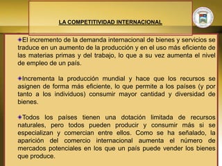 LA COMPETITIVIDAD INTERNACIONAL


  El incremento de la demanda internacional de bienes y servicios se
traduce en un aumento de la producción y en el uso más eficiente de
las materias primas y del trabajo, lo que a su vez aumenta el nivel
de empleo de un país.

  Incrementa la producción mundial y hace que los recursos se
asignen de forma más eficiente, lo que permite a los países (y por
tanto a los individuos) consumir mayor cantidad y diversidad de
bienes.

 Todos los países tienen una dotación limitada de recursos
naturales, pero todos pueden producir y consumir más si se
especializan y comercian entre ellos. Como se ha señalado, la
aparición del comercio internacional aumenta el número de
mercados potenciales en los que un país puede vender los bienes
que produce.
 