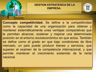 GESTION ESTRATEGICA DE LA
                            EMPRESA.




Concepto competitividad. Se define a la competitividad
como la capacidad de una organización para obtener y
mantener sistemáticamente unas ventajas comparativas que
le permitan alcanzar, sostener y mejorar una determinada
posición en el entorno socioeconómico en que actúa. También
se define como el grado en que bajo condiciones de libre
mercado, un país puede producir bienes y servicios, que
superen el examen de la competencia internacional, y que
permite mantener el crecimiento sostenido de la renta
nacional.
 