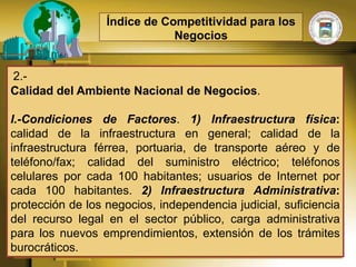 Índice de Competitividad para los
                              Negocios


2.-
Calidad del Ambiente Nacional de Negocios.

I.-Condiciones de Factores. 1) Infraestructura física:
calidad de la infraestructura en general; calidad de la
infraestructura férrea, portuaria, de transporte aéreo y de
teléfono/fax; calidad del suministro eléctrico; teléfonos
celulares por cada 100 habitantes; usuarios de Internet por
cada 100 habitantes. 2) Infraestructura Administrativa:
protección de los negocios, independencia judicial, suficiencia
del recurso legal en el sector público, carga administrativa
para los nuevos emprendimientos, extensión de los trámites
burocráticos.
 