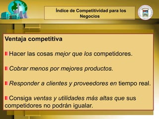 Índice de Competitividad para los
                            Negocios




Ventaja competitiva

 Hacer las cosas mejor que los competidores.

 Cobrar menos por mejores productos.

 Responder a clientes y proveedores en tiempo real.

 Consiga ventas y utilidades más altas que sus
competidores no podrán igualar.
 