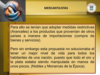 MERCANTILISTAS




Para ello se tenían que adoptar medidas restrictivas
(Aranceles) a los productos que provenían de otros
países a manera de importaciones (compra de
bienes y servicios).

Pero sin embargo esta propuesta no solucionaba el
tener un mejor nivel de vida para todos los
habitantes de una nación, puesto que todo el oro y
la plata estaba siendo manipulada en manos de
unos pocos, (Nobles y Monarcas de la Época).
 