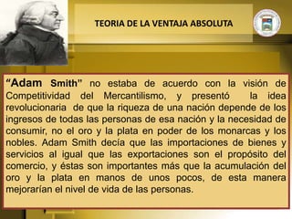 TEORIA DE LA VENTAJA ABSOLUTA




“Adam Smith” no estaba de acuerdo con la visión de
Competitividad del Mercantilismo, y presentó          la idea
revolucionaria de que la riqueza de una nación depende de los
ingresos de todas las personas de esa nación y la necesidad de
consumir, no el oro y la plata en poder de los monarcas y los
nobles. Adam Smith decía que las importaciones de bienes y
servicios al igual que las exportaciones son el propósito del
comercio, y éstas son importantes más que la acumulación del
oro y la plata en manos de unos pocos, de esta manera
mejorarían el nivel de vida de las personas.
 