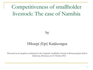Competitiveness of smallholder
     livestock: The case of Namibia


                                                 by

                         Hikuepi (Epi) Katjiuongua

Presented at an inception workshop for the Competitive Smallholder Livestock in Botswana project held at
                              Gaborone, Botswana on 31 October 2012




                                                                                                       1
 