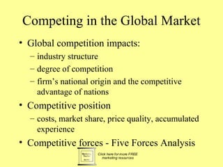 Competing in the Global Market
• Global competition impacts:
  – industry structure
  – degree of competition
  – firm’s national origin and the competitive
    advantage of nations
• Competitive position
  – costs, market share, price quality, accumulated
    experience
• Competitive forces - Five Forces Analysis
 