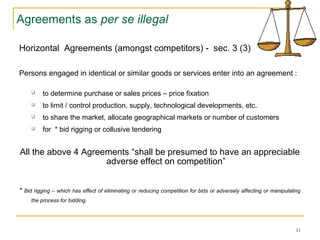 Agreements as per se illegal
Horizontal Agreements (amongst competitors) - sec. 3 (3)
Persons engaged in identical or similar goods or services enter into an agreement :
 to determine purchase or sales prices – price fixation
 to limit / control production, supply, technological developments, etc.
 to share the market, allocate geographical markets or number of customers
 for * bid rigging or collusive tendering
All the above 4 Agreements “shall be presumed to have an appreciable
adverse effect on competition”
* Bid rigging – which has effect of eliminating or reducing competition for bids or adversely affecting or manipulating
the process for bidding.
11
 