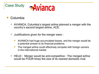 Case Study
 Columbia
 AVIANCA, Columbia’s largest airline planned a merger with the
country’s second largest airline, ACE.
 Justifications given for the merger were :
 AVIANCA had huge accumulated losses, and the merger would be
a potential answer to its financial problems.
 The merged airline could effectively compete with foreign carriers
in the international market
 HELD : Merger would be anti-competitive : The merged airline
would be FOUR times the size of its nearest domestic rival.
 