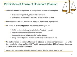 Prohibition of Abuse of Dominant Position
 Dominance refers to a position of strength that enables an enterprise
 to operate independently of competitive forces or
 to affect its competitors or consumers or the market in its favor.
 Mere dominance is not an offence, abuse of dominance is prohibited.
 An abuse of dominant position includes situations (sec 4):
 Unfair or discriminatory pricing (including *predatory pricing)
 Limiting production or technical development
 Creating barriers to entry or denying market access,
 Using dominant position in one market to enter another market, etc.
 No mathematical or statistical formula is adopted to “measure” dominance – as under
the repealed provisions of the MRTP Act it was calculated as (25% of market share) but
on several factors listed in the Act.
* predatory price means the sale of goods or provision of services, at a price which is below the cost.
17
 