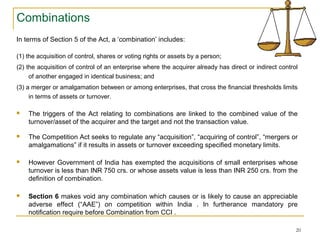 Combinations
In terms of Section 5 of the Act, a ‘combination’ includes:
(1) the acquisition of control, shares or voting rights or assets by a person;
(2) the acquisition of control of an enterprise where the acquirer already has direct or indirect control
of another engaged in identical business; and
(3) a merger or amalgamation between or among enterprises, that cross the financial thresholds limits
in terms of assets or turnover.
 The triggers of the Act relating to combinations are linked to the combined value of the
turnover/asset of the acquirer and the target and not the transaction value.
 The Competition Act seeks to regulate any “acquisition”, “acquiring of control”, “mergers or
amalgamations” if it results in assets or turnover exceeding specified monetary limits.
 However Government of India has exempted the acquisitions of small enterprises whose
turnover is less than INR 750 crs. or whose assets value is less than INR 250 crs. from the
definition of combination.
 Section 6 makes void any combination which causes or is likely to cause an appreciable
adverse effect (“AAE”) on competition within India . In furtherance mandatory pre
notification require before Combination from CCI .
20
 