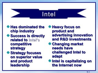 18- 3
Has dominated theHas dominated the
chip industrychip industry
Success is directlySuccess is directly
related torelated to Intel’sIntel’s
competitivecompetitive
strategystrategy
Strategy focusesStrategy focuses
on superior valueon superior value
and productand product
leadershipleadership
Heavy focus onHeavy focus on
product andproduct and
advertising innovationadvertising innovation
and R&D investmentsand R&D investments
Changing marketChanging market
needs haveneeds have
challenged Intel tochallenged Intel to
adaptadapt
Intel is capitalizing onIntel is capitalizing on
the Internet nowthe Internet now
cIntelIntel
 
