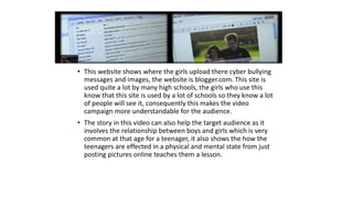 • This website shows where the girls upload there cyber bullying 
messages and images, the website is blogger.com. This site is 
used quite a lot by many high schools, the girls who use this 
know that this site is used by a lot of schools so they know a lot 
of people will see it, consequently this makes the video 
campaign more understandable for the audience. 
• The story in this video can also help the target audience as it 
involves the relationship between boys and girls which is very 
common at that age for a teenager, it also shows the how the 
teenagers are effected in a physical and mental state from just 
posting pictures online teaches them a lesson. 
 