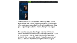 • On this website we can see a bar at the top of the screen 
which allows you to select different category's to find more 
information about cyber bullying. This is good because they 
got a bigger target audience making their product bigger. 
• The websites provides their target audience with more 
information about cyber-bullying. The language which is used 
in this site is very easy to understand and it is also been 
written in first person, this targets the audience personally 
because it makes them think and gather their thoughts. 
 