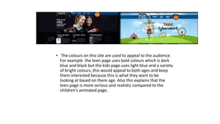 • The colours on this site are used to appeal to the audience. 
For example the teen page uses bold colours which is dark 
blue and black but the kids page uses light blue and a variety 
of bright colours, this would appeal to both ages and keep 
them interested because this is what they want to be 
looking at based on there age. Also this explains that the 
teen page is more serious and realistic compared to the 
children's animated page. 
 