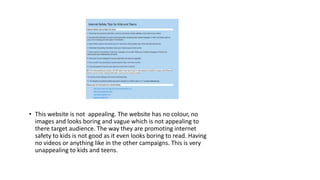 • This website is not appealing. The website has no colour, no 
images and looks boring and vague which is not appealing to 
there target audience. The way they are promoting internet 
safety to kids is not good as it even looks boring to read. Having 
no videos or anything like in the other campaigns. This is very 
unappealing to kids and teens. 
 