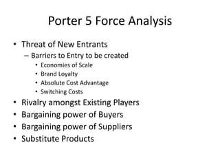 Porter 5 Force Analysis
• Threat of New Entrants
– Barriers to Entry to be created
• Economies of Scale
• Brand Loyalty
• ...