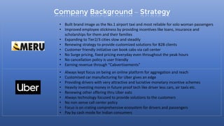 Company Background – Strategy
7
• Built brand image as the No.1 airport taxi and most reliable for solo woman passengers
• Improved employee stickiness by providing incentives like loans, insurance and
scholarships for them and their families
• Expanding to Tier2/3 cities slow and steadily
• Renewing strategy to provide customized solutions for B2B clients
• Customer friendly initiative can book cabs via call center
• No Surge pricing, fixed pricing everyday even throughout the peak hours
• No cancellation policy is user friendly
• Earning revenue through “Cabvertisements”
• Always kept focus on being an online platform for aggregation and reach
• Customised car manufacturing for Uber gives an edge
• Providing drivers with very attractive and lucrative monetary incentive schemes
• Heavily investing money in future proof tech like driver less cars, air taxis etc.
• Renewing other offering thru Uber eats
• Always technology focused to provide solutions to the customers
• No non sense call center policy
• Focus is on crating comprehensive ecosystem for drivers and passengers
• Pay by cash mode for Indian consumers
 