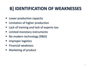 B] IDENTIFICATION OF WEAKNESSES
 Lower production capacity
 Limitation of higher production
 Lack of training and lack of experts too
 Limited monetary instruments
 No modern technology [R&D]
 Improper logistics
 Financial weakness
 Marketing of product
8
 
