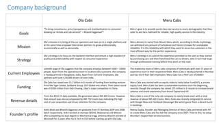 Company background
Ola Cabs Meru Cabs
Goals
“To bring convenience, price transparency and standardization to consumer
booking car rentals and cab services” – Bhavish Aggarwal[1]
Meru’s goal is to provide world class taxi service to every demographic that they
cater to and be a hallmark for reliable, high quality service in the industry.
Mission
Ola’s mission is to bring all the car operators and taxis on to a single platform and
at the same time empower their driver partners to grow professionally,
economically as well as personally.
Meru derives its name from Mount Meru which, according to Hindu mythology,
can withstand any amount of turbulence and hence is known for unshakable
reliability. It is this reliability with which they want to serve the customers in the
most efficient way for the perfect experience.
Strategy
Ola’s strategy is to focus on the backend interface and ensure a high standard of
quality and predictability with respect to consumer experience.
Meru’s strategy is to control the experience provided to the user so they started
by purchasing cars and then franchised the cars to drivers, who in turn had to go
through professional training before they went on the road.
Current Employees
LinkedIn page of Ola suggests that the company employs between 5000 – 10000
people. Apart from the operations team in locations Ola is present, the company
is headquartered in Bangalore, India. Apart from full time employees, Ola
partners with over 4,50,000 drivers all over India.
The leadership team of Meru cabs comprises of individuals with over 15 years of
experience each in their respective fields. Meru Cabs is headquartered in Mumbai
and has more than 500 employees. Meru Cabs has a fleet size of 20000+.
Funding
Ola Cabs has raised over $1.2 billion in 8 rounds of funding from leading venture
firms like Tiger Global, Softbank Group, DST Global and others. Their latest round
was of $500 million from Didi Chuxing, Uber’s major competitor in China.
Meru Cabs was started with an equity stake to India Value Fund(IVF), a private
equity fund. Meru Cabs has been a sustainable business since the beginning,
recently though the company has raised $75 million in 2 rounds to increase brand
salience and brand awareness from Brand Capital and IVF.
Revenue details
From the 2014-15 data available, Ola generated about INR 420 Crores. However
that amount was also accompanied by INR 750 Crores loss indicating the high
cost of user acquisition and driver retention for the company.
Meru Cabs is one of the only cab company to nearly break-even with a total
revenue of about INR 600 Crores. Meru Cabs also recently integrated its service
with Google Now and Facebook Messenger Bot which game them a decent burst
in bookings.
Founder’s profile
Ankit Bhati and Bhavish Aggarwal are graduate from IIT Bombay 2009 and 2008
batch respectively. Ankit worked at startups QED42, Makesense and Wilcom
after completing his dual degree in Mechanical Engg. whereas Bhavish worked at
Microsoft for 2 years after his B.Tech in CSE before starting up with Ola Cabs.
Neeraj Gupta, founder and Managing Director of Meru Cabs partnered with IVF
to create Meru Cabs and has led the company since 2007. Prior to this, he setup
Mumbai’s largest fleet service business.
 