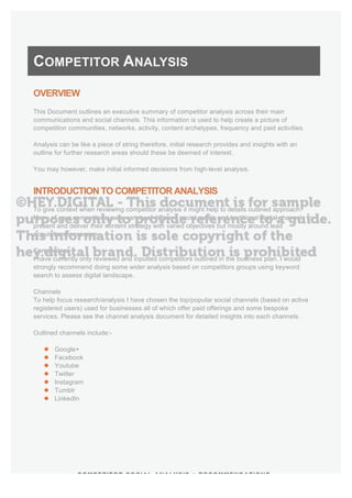 COMPETITOR SOCIAL ANALYSIS + RECOMMENDATIONS
COMPETITOR ANALYSIS
OVERVIEW
This Document outlines an executive summary of competitor analysis across their main
communications and social channels. This information is used to help create a picture of
competition communities, networks, activity, content archetypes, frequency and paid activities.
Analysis can be like a piece of string therefore, initial research provides and insights with an
outline for further research areas should these be deemed of interest.
You may however, make initial informed decisions from high-level analysis.
INTRODUCTION TO COMPETITOR ANALYSIS
To give context when reviewing competitor analysis it might help to details outlined approach.
Many of your competitors use a variety of different social media and traditional digital channels to
present and deliver their content strategy with varied objectives but mostly around lead
acquisition/conversion.
Competitors
I have currently only reviewed and inputted competitors outlined in the business plan. I would
strongly recommend doing some wider analysis based on competitors groups using keyword
search to assess digital landscape.
Channels
To help focus research/analysis I have chosen the top/popular social channels (based on active
registered users) used for businesses all of which offer paid offerings and some bespoke
services. Please see the channel analysis document for detailed insights into each channels.
Outlined channels include:-
l Google+
l Facebook
l Youtube
l Twitter
l Instagram
l Tumblr
l LinkedIn
 