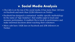 v. Social Media Analysis
• Ola Cabs is on the top of the social media. It has more than 1M fans
on Facebook and more than 222K followers on Twitter
• Facebook has designed a customized mobile-specific methodology
by the name of ‘App Analytics’, that enables apps to track and
measure performance. It enabled Ola to track its performance and
make informed decisions about reaching their customers..
• Meru cabs have 182K fans on Facebook and 20K followers on
Twitter.
 