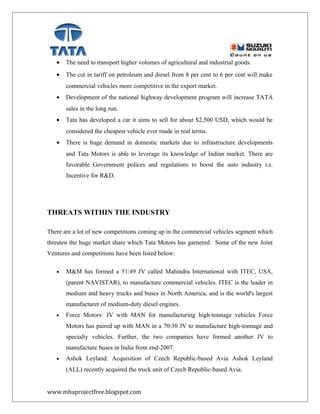 • The need to transport higher volumes of agricultural and industrial goods.
• The cut in tariff on petroleum and diesel from 8 per cent to 6 per cent will make
commercial vehicles more competitive in the export market.
• Development of the national highway development program will increase TATA
sales in the long run.
• Tata has developed a car it aims to sell for about $2,500 USD, which would be
considered the cheapest vehicle ever made in real terms.
• There is huge demand in domestic markets due to infrastructure developments
and Tata Motors is able to leverage its knowledge of Indian market. There are
favorable Government polices and regulations to boost the auto industry i.e.
Incentive for R&D.
THREATS WITHIN THE INDUSTRY
There are a lot of new competitions coming up in the commercial vehicles segment which
threaten the huge market share which Tata Motors has garnered. Some of the new Joint
Ventures and competitions have been listed below:
• M&M has formed a 51:49 JV called Mahindra International with ITEC, USA,
(parent NAVISTAR), to manufacture commercial vehicles. ITEC is the leader in
medium and heavy trucks and buses in North America, and is the world's largest
manufacturer of medium-duty diesel engines.
• Force Motors: JV with MAN for manufacturing high-tonnage vehicles Force
Motors has paired up with MAN in a 70:30 JV to manufacture high-tonnage and
specialty vehicles. Further, the two companies have formed another JV to
manufacture buses in India from end-2007.
• Ashok Leyland: Acquisition of Czech Republic-based Avia Ashok Leyland
(ALL) recently acquired the truck unit of Czech Republic-based Avia.
www.mbaprojectfree.blogspot.com
 