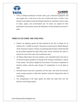 • Volvo, a leading manufacturer of trucks, buses, cars, construction equipment, and
aero engines has a main focus in the area of fully built buses. In India, it has
focused on providing economical transport solutions in consonance with its values
of safety, quality, and environmental care. Its trucks are reputed for their
performance and economy and are the flag bearers in their production activities in
India.
THREATS OUTSIDE THE INDUSTRY
• Farmers are agitating against the land acquired by the firm in Singur for its
ambitious Rs 1, 00,000 car project. The protest is being lead by Mamta Banerjee
of the Trinamool Congress. Farmers are protesting that the land is fertile land and
the government acquired the land without their consent. Presently this matter is
lying in the court of law and is still a contentious issue.
• An Indian cabinet panel will soon consider a new automobile policy that aims to
set fresh investment guidelines for foreign firms wishing to manufacture vehicles
in the country. The policies adopted by Government will increase competition in
domestic market, motivate many foreign CV manufactures to set up shops in
India.
• Increased interest rates have a potential to hit the sales. Auto loans have become
costly causing customers to defer their purchase which has impacted the sales of
Tata Motors.
• The strengthening of the rupee against the dollar has made their cars less
attractive in the foreign market.
www.mbaprojectfree.blogspot.com
 