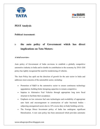 PEST Analysis
Political Assessment:
I- the auto policy of Government which has direct
implications on Tata Motors-
A brief overview-
Auto policy of Government of India envisions to establish a globally competitive
automotive industry in India and to double its contribution to the economy by 2010. GOI
policy has rightly recognized the need for modernizing of vehicles.
The Auto Policy has spelt out the direction of growth for the auto sector in India and
addresses most concerns of the automobile sector, including-
• Promotion of R&D in the automotive sector to ensure continuous technology
upgradation, building better designing capacities to remain competitive.
• Impetus to Alternative Fuel Vehicles through appropriate long term fiscal
structure to facilitate their acceptance.
• Emphasis on low emission fuel auto technologies and availability of appropriate
auto fuels and encouragement to construction of safer bus/truck bodies -
subjecting unorganized sector also to 16% excise duty on body building activity.
• The Foreign Direct Investment policy of India has undergone significant
liberalization. A new auto policy has been announced which provides automatic
www.mbaprojectfree.blogspot.com
 