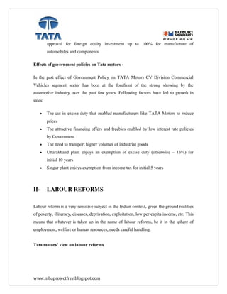 approval for foreign equity investment up to 100% for manufacture of
automobiles and components.
Effects of government policies on Tata motors -
In the past effect of Government Policy on TATA Motors CV Division Commercial
Vehicles segment sector has been at the forefront of the strong showing by the
automotive industry over the past few years. Following factors have led to growth in
sales:
• The cut in excise duty that enabled manufacturers like TATA Motors to reduce
prices
• The attractive financing offers and freebies enabled by low interest rate policies
by Government
• The need to transport higher volumes of industrial goods
• Uttarakhand plant enjoys an exemption of excise duty (otherwise – 16%) for
initial 10 years
• Singur plant enjoys exemption from income tax for initial 5 years
II- LABOUR REFORMS
Labour reform is a very sensitive subject in the Indian context, given the ground realities
of poverty, illiteracy, diseases, deprivation, exploitation, low per-capita income, etc. This
means that whatever is taken up in the name of labour reforms, be it in the sphere of
employment, welfare or human resources, needs careful handling.
Tata motors’ view on labour reforms
www.mbaprojectfree.blogspot.com
 