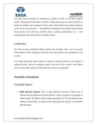 The Tatas were the pioneers in introducing a number of ‘firsts’ in the field of labour
welfare. The group felt that unless a worker’s welfare needs were met, there would be no
profits for industry and no progress for the nation. Well ahead of any Indian legislation
on this front, several benefits — the eight-hour working day, free medical aid, provident
fund, gratuity, leave with pay, maternity leave, accident compensation, etc — were
incorporated by the Tatas into their workplace culture.
Consideration-
The Tatas are now considering labour reforms very carefully, with a view to ease the
social burden of their employees and at the same time preserve the equilibrium of job
security.
It is worth noting that labour reforms in India are discussed mostly in the context of
organized labour, and this constitutes merely 8 per cent of the country’s total labour
force. It shows that a majority of the labour force exists as unorganized.
Economic Assessment:
Favorable factors:
1. High domestic demand: There is huge demand in domestic markets due to
infrastructure developments and Tata Motors is able to leverage its knowledge of
Indian market. The Indian vehicle market expanded by 23.7% in the financial year
ending in March 2007, according to data released by the Society of Automobile
Manufacturers
www.mbaprojectfree.blogspot.com
 