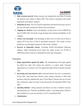 2. High economic growth: Indian economy has expanded by more than 9% during
the financial year ending in March 2007. This results in prosperity and creates
demand for Tata Motors’ products
3. Reduction in taxes: The cut in tariff on petroleum and diesel from 8 per cent to 6
per cent will make commercial vehicles more economical
4. Tapping new markets: Tata is developing a car that aims to sell in 2008-09 for
about $3,000 USD will result in huge demand and increased profitability of the
company
5. Labour cost advantage: Cost advantage as labor cost is 8-9 per cent of sales as
against 30-35 per cent of sales in developed economies. This results in lower
production cost and higher margins for Tata motors’ products
6. Increase in disposable income: According World Development Indicators
database, India's purchasing power parity per capita income was $3,100 in
2004.These leads to increase in disposable income and consumption.
Concerns:
1. Rupee appreciation against the dollar: The strengthening of the rupee against
the dollar has made Tata motors less attractive to export. India witnessed
appreciation in its currency of 8.35% against the dollar between January and June
2007.
2. Increasing auto loan interest rates: Increased interest rates have a potential to
hit the sales. Auto loans have become costly causing customers to defer their
purchase which has impacted the sales of Tata Motors. Interest rates on car loans
have witnessed a surge of at least 3.0 percent points from December 2005 to June
2007
3. Spiraling inflation: Rising materials and labour cost due to inflation increases
manufacturing cost. Therefore profitability reduces. According Reserve Bank of
India, Inflation on a year-on-year basis, is 5.9% at end-March 2007
4. Globalization :
www.mbaprojectfree.blogspot.com
 