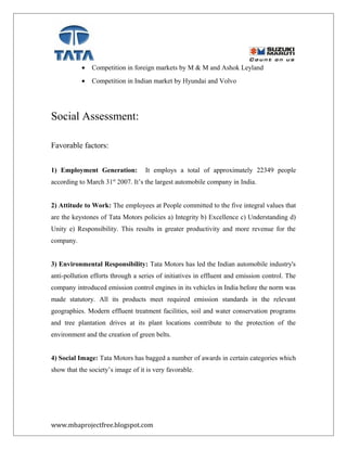 • Competition in foreign markets by M & M and Ashok Leyland
• Competition in Indian market by Hyundai and Volvo
Social Assessment:
Favorable factors:
1) Employment Generation: It employs a total of approximately 22349 people
according to March 31st
2007. It’s the largest automobile company in India.
2) Attitude to Work: The employees at People committed to the five integral values that
are the keystones of Tata Motors policies a) Integrity b) Excellence c) Understanding d)
Unity e) Responsibility. This results in greater productivity and more revenue for the
company.
3) Environmental Responsibility: Tata Motors has led the Indian automobile industry's
anti-pollution efforts through a series of initiatives in effluent and emission control. The
company introduced emission control engines in its vehicles in India before the norm was
made statutory. All its products meet required emission standards in the relevant
geographies. Modern effluent treatment facilities, soil and water conservation programs
and tree plantation drives at its plant locations contribute to the protection of the
environment and the creation of green belts.
4) Social Image: Tata Motors has bagged a number of awards in certain categories which
show that the society’s image of it is very favorable.
www.mbaprojectfree.blogspot.com
 