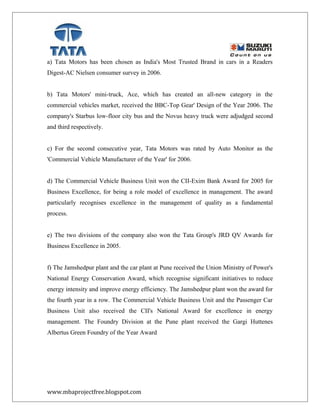 a) Tata Motors has been chosen as India's Most Trusted Brand in cars in a Readers
Digest-AC Nielsen consumer survey in 2006.
b) Tata Motors' mini-truck, Ace, which has created an all-new category in the
commercial vehicles market, received the BBC-Top Gear' Design of the Year 2006. The
company's Starbus low-floor city bus and the Novus heavy truck were adjudged second
and third respectively.
c) For the second consecutive year, Tata Motors was rated by Auto Monitor as the
'Commercial Vehicle Manufacturer of the Year' for 2006.
d) The Commercial Vehicle Business Unit won the CII-Exim Bank Award for 2005 for
Business Excellence, for being a role model of excellence in management. The award
particularly recognises excellence in the management of quality as a fundamental
process.
e) The two divisions of the company also won the Tata Group's JRD QV Awards for
Business Excellence in 2005.
f) The Jamshedpur plant and the car plant at Pune received the Union Ministry of Power's
National Energy Conservation Award, which recognise significant initiatives to reduce
energy intensity and improve energy efficiency. The Jamshedpur plant won the award for
the fourth year in a row. The Commercial Vehicle Business Unit and the Passenger Car
Business Unit also received the CII's National Award for excellence in energy
management. The Foundry Division at the Pune plant received the Gargi Huttenes
Albertus Green Foundry of the Year Award
www.mbaprojectfree.blogspot.com
 