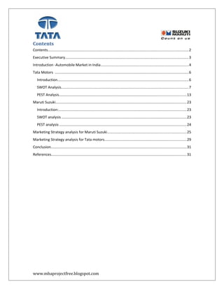 Contents
Contents.........................................................................................................................................2
Executive Summary........................................................................................................................3
Introduction -Automobile Market in India......................................................................................4
Tata Motors ..................................................................................................................................6
Introduction................................................................................................................................6
SWOT Analysis............................................................................................................................7
PEST Analysis............................................................................................................................13
Maruti Suzuki................................................................................................................................23
Introduction:.............................................................................................................................23
SWOT analysis ..........................................................................................................................23
PEST analysis ............................................................................................................................24
Marketing Strategy analysis for Maruti Suzuki.............................................................................25
Marketing Strategy analysis for Tata motors................................................................................29
Conclusion....................................................................................................................................31
References....................................................................................................................................31
www.mbaprojectfree.blogspot.com
 
