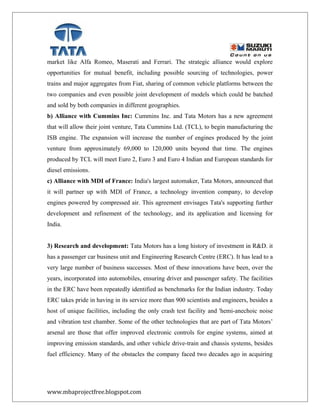 market like Alfa Romeo, Maserati and Ferrari. The strategic alliance would explore
opportunities for mutual benefit, including possible sourcing of technologies, power
trains and major aggregates from Fiat, sharing of common vehicle platforms between the
two companies and even possible joint development of models which could be batched
and sold by both companies in different geographies.
b) Alliance with Cummins Inc: Cummins Inc. and Tata Motors has a new agreement
that will allow their joint venture, Tata Cummins Ltd. (TCL), to begin manufacturing the
ISB engine. The expansion will increase the number of engines produced by the joint
venture from approximately 69,000 to 120,000 units beyond that time. The engines
produced by TCL will meet Euro 2, Euro 3 and Euro 4 Indian and European standards for
diesel emissions.
c) Alliance with MDI of France: India's largest automaker, Tata Motors, announced that
it will partner up with MDI of France, a technology invention company, to develop
engines powered by compressed air. This agreement envisages Tata's supporting further
development and refinement of the technology, and its application and licensing for
India.
3) Research and development: Tata Motors has a long history of investment in R&D. it
has a passenger car business unit and Engineering Research Centre (ERC). It has lead to a
very large number of business successes. Most of these innovations have been, over the
years, incorporated into automobiles, ensuring driver and passenger safety. The facilities
in the ERC have been repeatedly identified as benchmarks for the Indian industry. Today
ERC takes pride in having in its service more than 900 scientists and engineers, besides a
host of unique facilities, including the only crash test facility and 'hemi-anechoic noise
and vibration test chamber. Some of the other technologies that are part of Tata Motors’
arsenal are those that offer improved electronic controls for engine systems, aimed at
improving emission standards, and other vehicle drive-train and chassis systems, besides
fuel efficiency. Many of the obstacles the company faced two decades ago in acquiring
www.mbaprojectfree.blogspot.com
 
