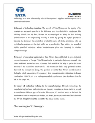 technology have been substantially reduced through tier-1 suppliers and through access to
specialist consultants.
4) Impact of technology training: The growth of Tata Motors and the quality of its
products are anchored securely in the skills that have been built in its employees. The
training schools run by Tata Motors are acknowledged as being the best training
establishments in the engineering industry in India. By giving the highest priority to
training, the Company has created an invaluable source of skilled craftsmen, who are
periodically retrained, so that their skills are never obsolete. Tata Motors has a pool of
highly qualified engineers, whose innovativeness gives the Company its distinct
competitive edge
5) Impact of emerging technologies: Tata Motors has established its own technical
engineering centre in Europe. Tata Motors is also investigating hydrogen, ethanol, bio-
diesel and other alternative fuels. Alternate fuels would be the way to go in the future
because of the exhaustible nature of oil. Tata motors can take a very good lead in this
field with the research it is doing. The question is whether Tata Motors should invest in
fuel cells, which are probably 20 years away from production or invest in direct hydrogen
combustion. 10 to 20 per cent hydrogen-enriched gasoline can give significant benefits
too in the longer run.
6) Impact of technology helping in the manufacturing: Through technology the
manufacturing has been made simpler and cheaper. Nowadays a single platform is used
to manufacture different types of vehicles. The robust 207 platform serves as the basis for
a number of vehicles like the Tata mobile, the Sierra, the Estate, the Sumo, the Safari and
the 207 DI. The platform (X1), is used for the Indigo and the Indica.
Shortcomings of technology:-
www.mbaprojectfree.blogspot.com
 