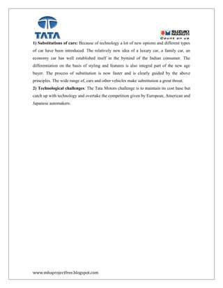 1) Substitutions of cars: Because of technology a lot of new options and different types
of car have been introduced. The relatively new idea of a luxury car, a family car, an
economy car has well established itself in the bymind of the Indian consumer. The
differentiation on the basis of styling and features is also integral part of the new age
buyer. The process of substitution is now faster and is clearly guided by the above
principles. The wide range of, cars and other vehicles make substitution a great threat.
2) Technological challenges: The Tata Motors challenge is to maintain its cost base but
catch up with technology and overtake the competition given by European, American and
Japanese automakers.
www.mbaprojectfree.blogspot.com
 