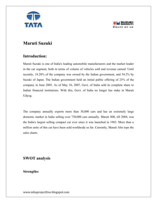 Maruti Suzuki
Introduction:
Maruti Suzuki is one of India's leading automobile manufacturers and the market leader
in the car segment, both in terms of volume of vehicles sold and revenue earned. Until
recently, 18.28% of the company was owned by the Indian government, and 54.2% by
Suzuki of Japan. The Indian government held an initial public offering of 25% of the
company in June 2003. As of May 10, 2007, Govt. of India sold its complete share to
Indian financial institutions. With this, Govt. of India no longer has stake in Maruti
Udyog.
The company annually exports more than 30,000 cars and has an extremely large
domestic market in India selling over 730,000 cars annually. Maruti 800, till 2004, was
the India's largest selling compact car ever since it was launched in 1983. More than a
million units of this car have been sold worldwide so far. Currently, Maruti Alto tops the
sales charts.
SWOT analysis
Strengths:
www.mbaprojectfree.blogspot.com
 