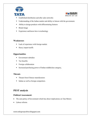  Established distribution and after sales networks
 Understanding of the Indian market and ability to liaison with the government.
 Ability to design products with differentiating features
 Brand image
 Experience and know-how in technology
Weaknesses
 Lack of experience with foreign market
 Heavy import tariffs
Opportunities
 Government subsidies
 Tax benefits
 Foreign collaboration
 Increased purchasing power of Indian middleclass category
Threats
 Threats from Chinese manufacturers
 Indian as well as foreign competitors.
PEST analysis
Political Assessment:
• The auto policy of Government which has direct implications on Tata Motors
• Labour reforms
www.mbaprojectfree.blogspot.com
 