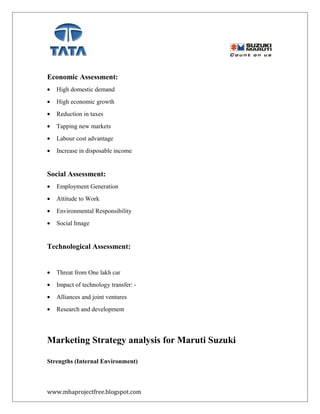 Economic Assessment:
• High domestic demand
• High economic growth
• Reduction in taxes
• Tapping new markets
• Labour cost advantage
• Increase in disposable income
Social Assessment:
• Employment Generation
• Attitude to Work
• Environmental Responsibility
• Social Image
Technological Assessment:
• Threat from One lakh car
• Impact of technology transfer: -
• Alliances and joint ventures
• Research and development
Marketing Strategy analysis for Maruti Suzuki
Strengths (Internal Environment)
www.mbaprojectfree.blogspot.com
 