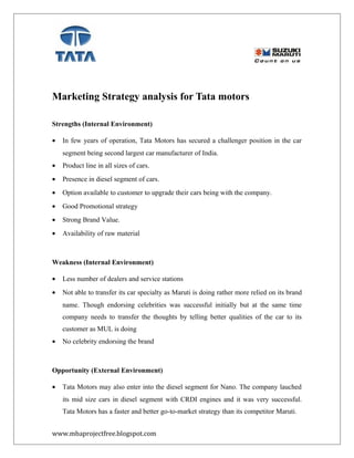 Marketing Strategy analysis for Tata motors
Strengths (Internal Environment)
• In few years of operation, Tata Motors has secured a challenger position in the car
segment being second largest car manufacturer of India.
• Product line in all sizes of cars.
• Presence in diesel segment of cars.
• Option available to customer to upgrade their cars being with the company.
• Good Promotional strategy
• Strong Brand Value.
• Availability of raw material
Weakness (Internal Environment)
• Less number of dealers and service stations
• Not able to transfer its car specialty as Maruti is doing rather more relied on its brand
name. Though endorsing celebrities was successful initially but at the same time
company needs to transfer the thoughts by telling better qualities of the car to its
customer as MUL is doing
• No celebrity endorsing the brand
Opportunity (External Environment)
• Tata Motors may also enter into the diesel segment for Nano. The company lauched
its mid size cars in diesel segment with CRDI engines and it was very successful.
Tata Motors has a faster and better go-to-market strategy than its competitor Maruti.
www.mbaprojectfree.blogspot.com
 