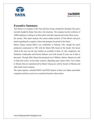 Executive Summary
Tata Motors is a company of the Tata and Sons Group, founded by Jamshetji Tata and is
currently headed by Ratan Tata who is the chairman. The company has the workforce of
22000 employees working in its three plants and other regional and zonal offices across
the country. This report analyses the current market position of Tata Motors and gives
details regarding the company’s plans and strategies for growth in the future.
Maruti Udyog Limited (MUL) was established in February 1981, though the actual
production commenced in 1983 with the Maruti 800, based on the Suzuki Alto keicar
which at the time was the only modern car available in India, its' only competitors- the
Hindustan Ambassador and Premier Padmini were both around 25 years out of date at
that point. Through 2004, Maruti has produced over 5 Million vehicles. Marutis are sold
in India and various several other countries, depending upon export orders. Cars similar
to Marutis (but not manufactured by Maruti Udyog) are sold by Suzuki in Pakistan and
other South Asian countries.
The report captures a detailed SWOT and PEST analysis of these two Indian automobile
companies and tries to arrive at a conclusion based on observations.
www.mbaprojectfree.blogspot.com
 