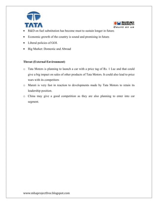 • R&D on fuel substitution has become must to sustain longer in future.
• Economic growth of the country is sound and promising in future.
• Liberal policies of GOI.
• Big Market: Domestic and Abroad
Threat (External Environment)
o Tata Motors is planning to launch a car with a price tag of Rs. 1 Lac and that could
give a big impact on sales of other products of Tata Motors. It could also lead to price
wars with its competitors
o Maruti is very fast in reaction to developments made by Tata Motors to retain its
leadership position.
o China may give a good competition as they are also planning to enter into car
segment.
www.mbaprojectfree.blogspot.com
 