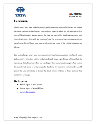 Conclusion
Maruti Suzuki has a good marketing strategy and it is showing good results however, the lack of
having the complete product line may cause customer loyalty in a long run. It is seen that the first
entry of Maruti in diesel segment was not that good and successful it should try to come up with
better diesel engines along with new versions of cars. The government intervention due to having
partial ownership in Maruti may cause problems in due course if the political situations are
adverse.
Tata Motors has got a very good response due to its brand name association with Tata. It needs
endorsement by celebrities with its products and needs create a good image of its products by
transferring the technical know-how and brand equity from heavy vehicles category. Tata Motors
has a good track record of having successful diesel mid size cars in its portfolio and it should
encash the same opportunity to launch the diesel versions of Nano to future increase their
competitive advantage.
References
• Annual report of Tata motors
• Annual report of Marati Udyog
• www.wikipedia.com
www.mbaprojectfree.blogspot.com
 