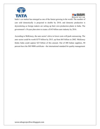 India’s car market has emerged as one of the fastest growing in the world. The number of
cars sold domestically is projected to double by 2010, and domestic production is
skyrocketing as foreign makers are setting up their own production plants in India. The
government’s 10-year plan aims to create a $145 billion auto industry by 2016.
According to McKinsey, the auto sector’s drive to lower costs will push outsourcing. The
auto sector could be worth $375 billion by 2015, up from $65 billion in 2002. McKinsey
thinks India could capture $25 billion of this amount. Out of 400 Indian suppliers, 80
percent have the ISO 9000 certificate—the international standard for quality management
www.mbaprojectfree.blogspot.com
 