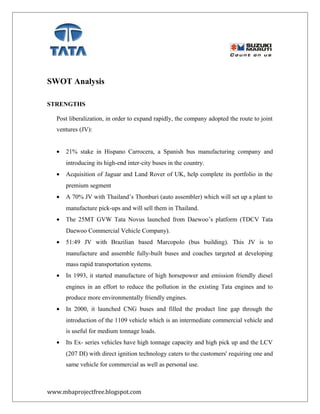SWOT Analysis
STRENGTHS
Post liberalization, in order to expand rapidly, the company adopted the route to joint
ventures (JV):
• 21% stake in Hispano Carrocera, a Spanish bus manufacturing company and
introducing its high-end inter-city buses in the country.
• Acquisition of Jaguar and Land Rover of UK, help complete its portfolio in the
premium segment
• A 70% JV with Thailand’s Thonburi (auto assembler) which will set up a plant to
manufacture pick-ups and will sell them in Thailand.
• The 25MT GVW Tata Novus launched from Daewoo’s platform (TDCV Tata
Daewoo Commercial Vehicle Company).
• 51:49 JV with Brazilian based Marcopolo (bus building). This JV is to
manufacture and assemble fully-built buses and coaches targeted at developing
mass rapid transportation systems.
• In 1993, it started manufacture of high horsepower and emission friendly diesel
engines in an effort to reduce the pollution in the existing Tata engines and to
produce more environmentally friendly engines.
• In 2000, it launched CNG buses and filled the product line gap through the
introduction of the 1109 vehicle which is an intermediate commercial vehicle and
is useful for medium tonnage loads.
• Its Ex- series vehicles have high tonnage capacity and high pick up and the LCV
(207 DI) with direct ignition technology caters to the customers' requiring one and
same vehicle for commercial as well as personal use.
www.mbaprojectfree.blogspot.com
 