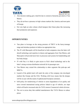 • Also decision making gets a hard hit due to extensive hierarchy prevalent at Tata
Motors.
• They do not have a presence in high volume markets like America and most parts
of Europe.
• Not very high car sales volume which hampers their future plans like increasing
their production and expansion.
OPPORTUNITIES
• Tata plans to leverage on the strong presence of TDCV in the heavy-tonnage
range and introduce products in India at an appropriate time.
• The JV with Marcopolo will be beneficial to both companies since the latter will
absorb technology and expertise in chassis and aggregates from Tata Motors, and
Marcopolo will provide know-how in processes and systems for bodybuilding and
bus body design.
• JV with Fiat, it is likely to gain access to Fiat’s diesel technology and to the
latter’s strong overseas distribution network for its passenger cars.
• Tata Motors may extend this relationship to other segments like pick-ups and
MHCVs.
• Launch of the global truck will mark the entry of the company into developed
markets like Europe and the USA. Working with Iveco means that the designs
will be in sync with the needs of sophisticated European customers.
• GOI policy for modernizing of vehicles to arrest degradation of air quality and
move toward international taxing policies linked to age of vehicles, are steps
which will lead to increased sales for TATA motors Commercial vehicle division.
• The cut in excise duty that enabled manufacturers like TATA Motors to reduce
prices
www.mbaprojectfree.blogspot.com
 