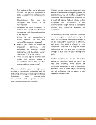 PAGE / 10
• Cost leadership: Can you be a low-cost
producer and provide equivalent or
better services in the marketplace for
less?
• Differentiation: How can you
distinguish your product in the
marketplace?
• Innovation: Is there opportunity to
create a new way of doing business,
perhaps one that changes the nature
of the industry?
• Growth: Are there opportunities to
expand services, sell into new
markets? Introduce new services?
• Alliance: Can current or prospective
production, promotion, and
distribution be improved through
partnerships with hospitals, primary
care clinics, FQHCs, and others?
• Time: Can your agency eliminate wait
times? Offer on-time access to
services? Use time in other ways that
your competitors are not doing?
The answers to these questions might reveal
sources of competitive advantage such as
technology, branding, innovative product sales
techniques, more entrepreneurial
management, and superior customer
relationship management strategies.
Whether you use the opportunities-and-threats
approach, competitive strategies approach, or
a combination, you will find that an agency’s
competitive positioning strategy is affected by
a variety of factors that are related to the
motivations and requirements of the
consumers in the target market, as well as the
offerings and positioning strategies of
competitors.
The resulting positioning statement does not
have to be lengthy or pretentious, as long as it
points out exactly how your product or service
will be perceived by customers as different,
and better, than what is offered by your
competitors. State this in a way the reader
understands not only what your competitive
strategy is, but also why your strategy will
work.
Practical exercise: Use one or both of the
approaches described above to identify at
least one (hopefully more) source of
competitive advantage for your organization.
Write this up so a reader of your marketing
plan will understand how you expect to use
these to achieve success.
 