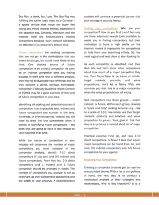 PAGE / 6
Sea Ray, a sleek, fast boat. The Sea Ray was
fulfilling the same basic need as a Corvette --
a sporty vehicle that made the buyer feel
young and would impress friends, especially of
the opposite sex. Similarly, television and the
Internet itself are Amazon.com's indirect
competitors because each product competes
for attention in a consumer's leisure time.
Future competitors are existing companies
that are not yet in the marketplace that you
intend to occupy, but could move there at any
time. One obvious source of future
competition is an indirect competitor. As soon
as an indirect competitor sees you having
success in their area with a different product,
they may try to duplicate your offerings and so
they become a direct, perhaps formidable,
competitor. Federally-Qualified Health Centers
or FQHCs may be a good example of this kind
of future competition in your area.
Identifying all existing and potential sources of
competition is an impossible task, indirect and
future competitors can number in the tens,
hundreds, or even thousands. Instead, you will
have to draw the line somewhere when it
comes to identifying major competitors -- the
ones that are going to have a real impact on
your business over time.
While the nature of competition in your
industry will determine the number of major
competitors you must consider in the
competitor analysis, identify 7-10 direct
competitors (if you can) and 3-5 indirect and
future competitors. From this list, 2-3 direct
competitors and 1 indirect and 1 future
competitor should be analyzed in depth. The
number of competitors you analyze is not as
important as their competitive positioning and
the depth of your analysis. A comprehensive
analysis will convince a potential partner that
your strategy is soundly based.
Finding your competitors: Who are your
competitors? How do you find them? Not only
are there advanced search tools available to
assist you in finding competitors, but their
motivation to have a high profile on the
Internet makes it impossible for competitors
to hide from your searching efforts. So, the
most logical and best place to start looking for
As each competitor is identified, visit their
Web site and form some initial impressions
about how much of a major competitor they
are. Your focus here is on same or similar
target markets, products, and value
propositions; don't let a flashy Web site
convince you that this is a major competitor
when the value proposition is all wrong.
Sort competitors into three groups -- direct,
indirect, or future. Within each group, develop
a "quick and dirty" ranking scheme (e.g., rate
on a scale of 1-10, how similar are their target
markets, products and services, and value
proposition to yours). Your goal in this first
step is to produce a ranked short list of major
competitors.
Practical exercise: Find, list, and rank 7-10
direct competitors, or fewer if less than seven
major competitors can be found. Find, list, and
rank 3-5 indirect competitors and 3-5 future
competitors for your agency.
Analyzing Your Competition
Creating a competitor analysis grid (or use the
one provided above): With a list of competitors
in hand, the next step is to conduct a
methodical analysis of their strengths and
weaknesses. Why is this important? It is a
 