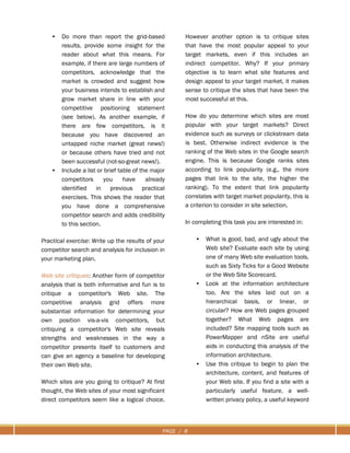 PAGE / 8
• Do more than report the grid-based
results, provide some insight for the
reader about what this means. For
example, if there are large numbers of
competitors, acknowledge that the
market is crowded and suggest how
your business intends to establish and
grow market share in line with your
competitive positioning statement
(see below). As another example, if
there are few competitors, is it
because you have discovered an
untapped niche market (great news!)
or because others have tried and not
been successful (not-so-great news!).
• Include a list or brief table of the major
competitors you have already
identified in previous practical
exercises. This shows the reader that
you have done a comprehensive
competitor search and adds credibility
to this section.
Practical exercise: Write up the results of your
competitor search and analysis for inclusion in
your marketing plan.
Web site critiques: Another form of competitor
analysis that is both informative and fun is to
critique a competitor's Web site. The
competitive analysis grid offers more
substantial information for determining your
own position vis-a-vis competitors, but
critiquing a competitor's Web site reveals
strengths and weaknesses in the way a
competitor presents itself to customers and
can give an agency a baseline for developing
their own Web site.
Which sites are you going to critique? At first
thought, the Web sites of your most significant
direct competitors seem like a logical choice.
However another option is to critique sites
that have the most popular appeal to your
target markets, even if this includes an
indirect competitor. Why? If your primary
objective is to learn what site features and
design appeal to your target market, it makes
sense to critique the sites that have been the
most successful at this.
How do you determine which sites are most
popular with your target markets? Direct
evidence such as surveys or clickstream data
is best. Otherwise indirect evidence is the
ranking of the Web sites in the Google search
engine. This is because Google ranks sites
according to link popularity (e.g., the more
pages that link to the site, the higher the
ranking). To the extent that link popularity
correlates with target market popularity, this is
a criterion to consider in site selection.
In completing this task you are interested in:
• What is good, bad, and ugly about the
Web site? Evaluate each site by using
one of many Web site evaluation tools,
such as Sixty Ticks for a Good Website
or the Web Site Scorecard.
• Look at the information architecture
too. Are the sites laid out on a
hierarchical basis, or linear, or
circular? How are Web pages grouped
together? What Web pages are
included? Site mapping tools such as
PowerMapper and nSite are useful
aids in conducting this analysis of the
information architecture.
• Use this critique to begin to plan the
architecture, content, and features of
your Web site. If you find a site with a
particularly useful feature, a well-
written privacy policy, a useful keyword
 